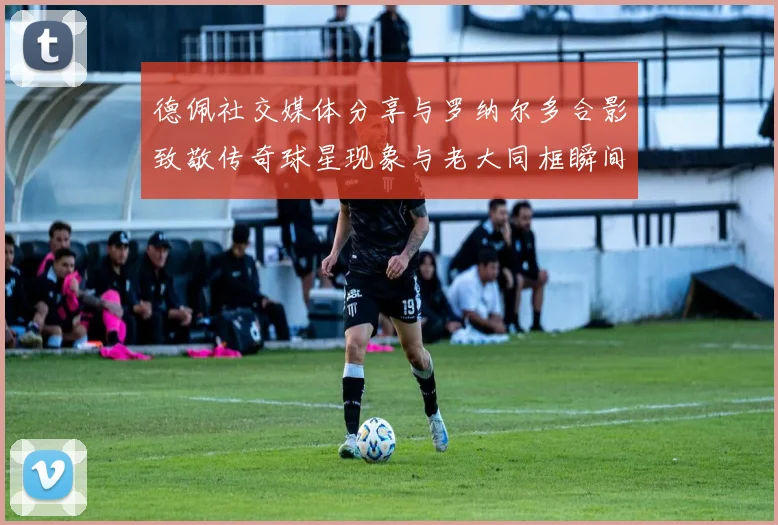 德佩社交媒体分享与罗纳尔多合影致敬传奇球星现象与老大同框瞬间