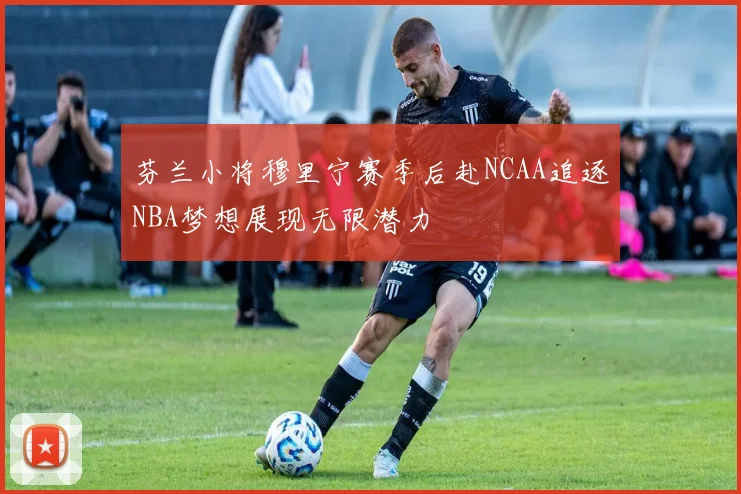 芬兰小将穆里宁赛季后赴NCAA追逐NBA梦想展现无限潜力
