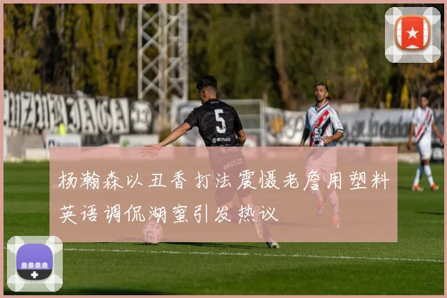 杨瀚森以丑香打法震慑老詹用塑料英语调侃湖蜜引发热议