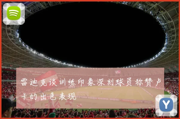 雷迪克谈训练印象深刻球员称赞卢卡的出色表现