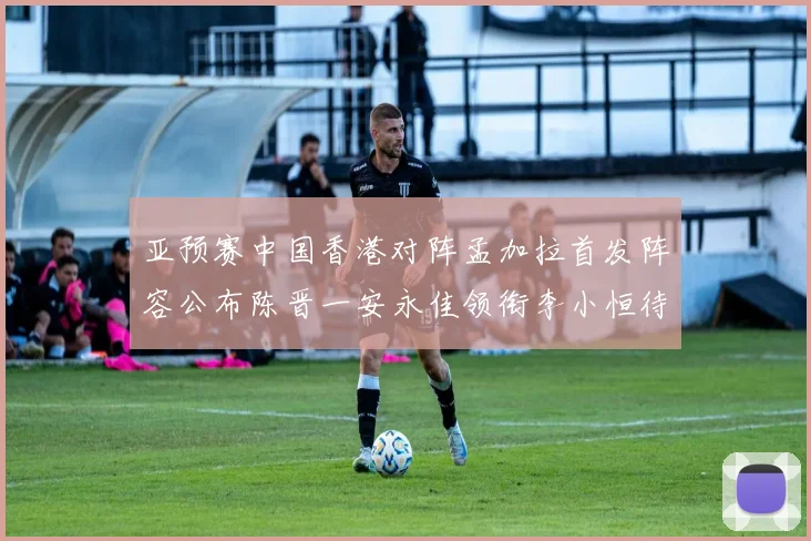 亚预赛中国香港对阵孟加拉首发阵容公布陈晋一安永佳领衔李小恒待命