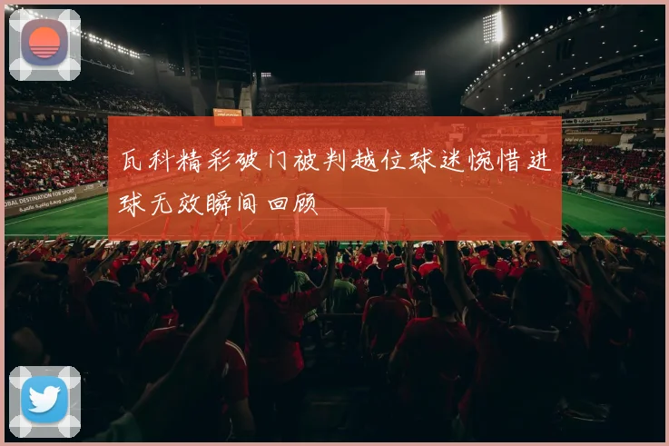 瓦科精彩破门被判越位球迷惋惜进球无效瞬间回顾