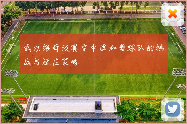 武切维奇谈赛季中途加盟球队的挑战与适应策略