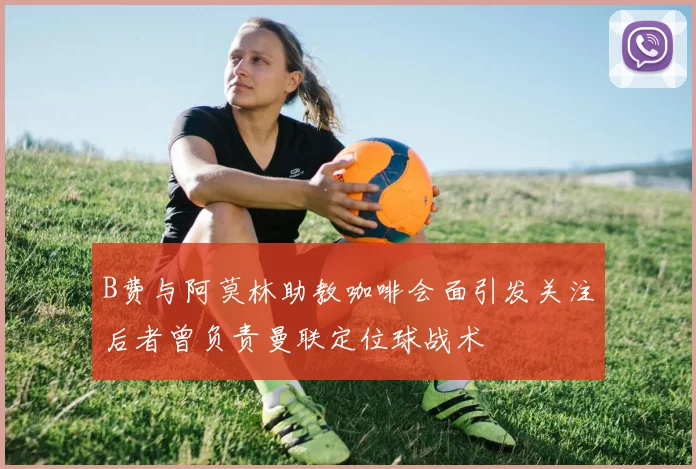 B费与阿莫林助教咖啡会面引发关注后者曾负责曼联定位球战术