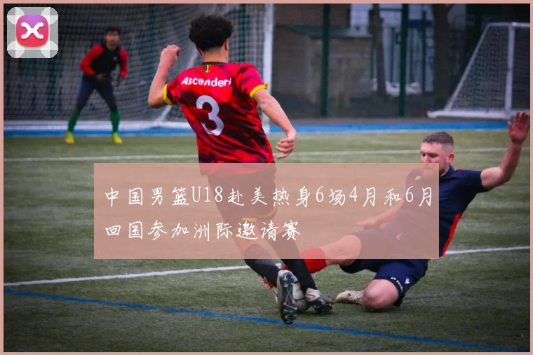中国男篮U18赴美热身6场4月和6月回国参加洲际邀请赛