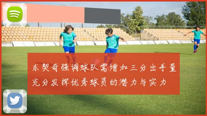 东契奇强调球队需增加三分出手量充分发挥优秀球员的潜力与实力