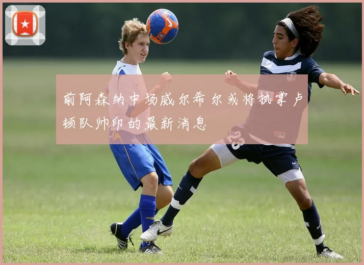 前阿森纳中场威尔希尔或将执掌卢顿队帅印的最新消息