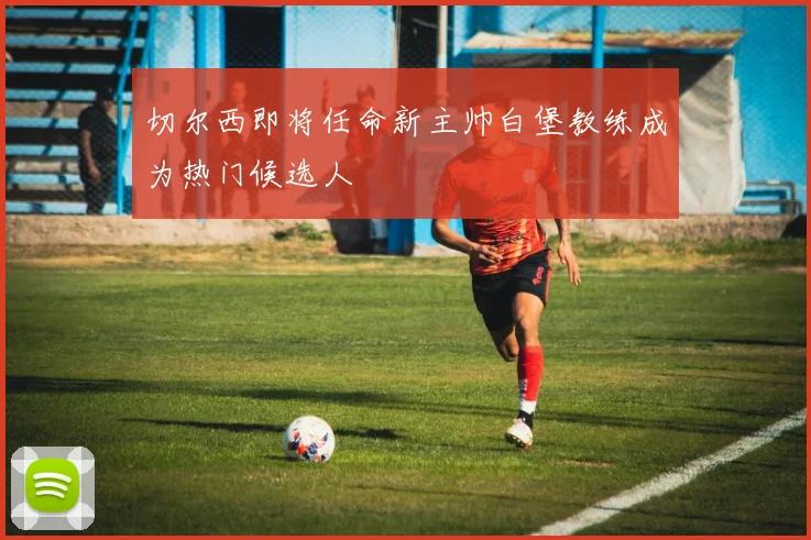 切尔西即将任命新主帅白堡教练成为热门候选人