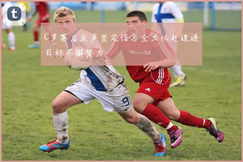 C罗赛后发声坚定信念全力以赴追逐目标不懈努力