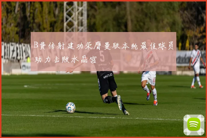 B费传射建功荣膺曼联本轮最佳球员助力击败水晶宫