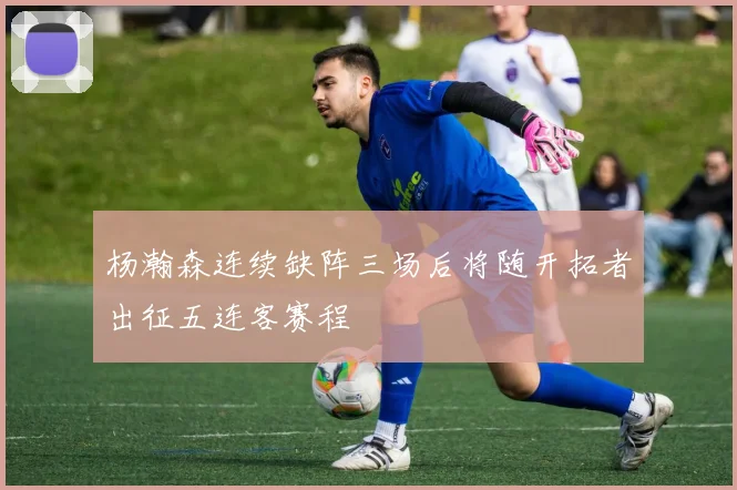 杨瀚森连续缺阵三场后将随开拓者出征五连客赛程