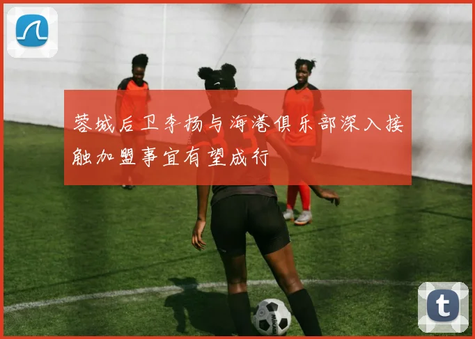 蓉城后卫李扬与海港俱乐部深入接触加盟事宜有望成行