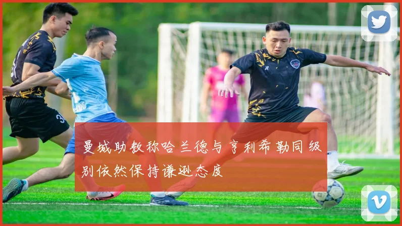 曼城助教称哈兰德与亨利希勒同级别依然保持谦逊态度