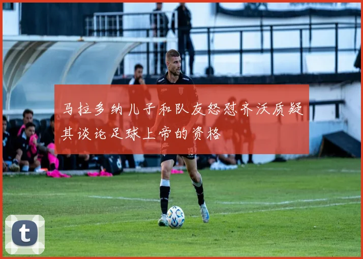 马拉多纳儿子和队友怒怼齐沃质疑其谈论足球上帝的资格