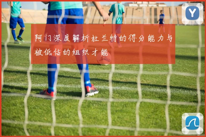 阿门深度解析杜兰特的得分能力与被低估的组织才能