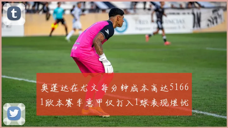 奥蓬达在尤文每分钟成本高达51661欧本赛季意甲仅打入1球表现堪忧