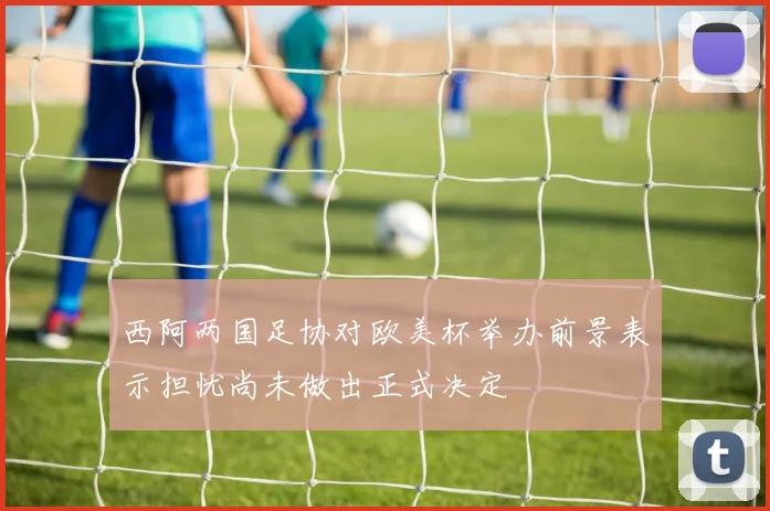 西阿两国足协对欧美杯举办前景表示担忧尚未做出正式决定