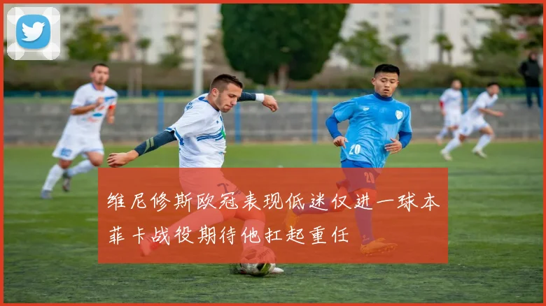 维尼修斯欧冠表现低迷仅进一球本菲卡战役期待他扛起重任